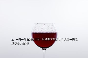 2、一天一斤白酒和三天一斤酒哪個傷害大？人體一天能承受多少白酒？