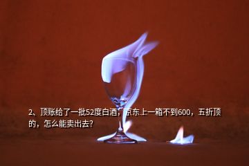 2、頂賬給了一批52度白酒，京東上一箱不到600，五折頂?shù)模趺茨苜u(mài)出去？