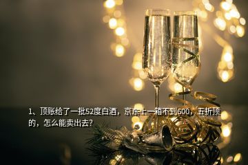 1、頂賬給了一批52度白酒，京東上一箱不到600，五折頂?shù)?，怎么能賣(mài)出去？