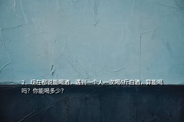 2、現(xiàn)在都說(shuō)能喝酒，遇到一個(gè)人一次喝6斤白酒，算能喝嗎？你能喝多少？