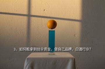 3、如何能拿到創(chuàng)業(yè)資金，做自己品牌，白酒行業(yè)？