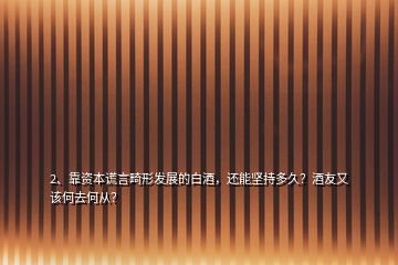 2、靠資本謊言畸形發(fā)展的白酒，還能堅持多久？酒友又該何去何從？