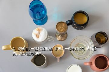 2、頂賬給了一批52度白酒，京東上一箱不到600，五折頂?shù)?，怎么能賣出去？