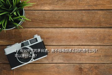 1、有90年代的茅臺酒，舍不得喝想摻點別的酒可以嗎？可以摻什么酒？