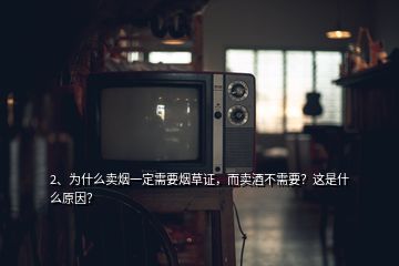 2、為什么賣煙一定需要煙草證，而賣酒不需要？這是什么原因？