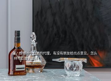 3、想做一個白酒的代理，有沒有朋友給出點意見，怎么樣可以做到最好？