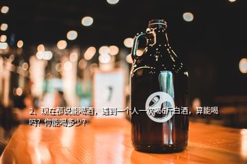 2、現(xiàn)在都說能喝酒，遇到一個人一次喝6斤白酒，算能喝嗎？你能喝多少？