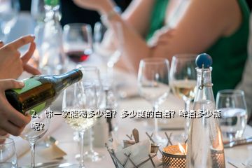 2、你一次能喝多少酒？多少度的白酒？啤酒多少瓶呢？