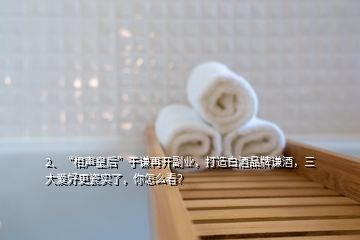 2、“相聲皇后”于謙再開副業(yè)，打造白酒品牌謙酒，三大愛好更瓷實(shí)了，你怎么看？