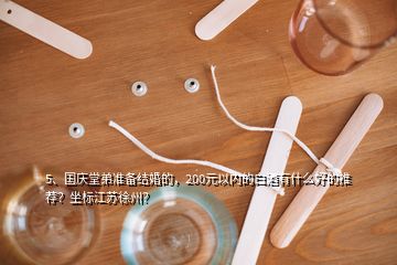 5、國慶堂弟準(zhǔn)備結(jié)婚的，200元以內(nèi)的白酒有什么好的推薦？坐標(biāo)江蘇徐州？