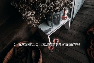 2、白酒新國標(biāo)出臺(tái)，以后還能買到幾塊錢的白酒嗎？