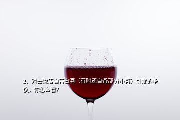 2、對去飯店自帶白酒（有時還自備部分小菜）引發(fā)的爭議，你怎么看？