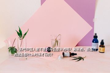 3、古代中國人是不是只有低度米酒喝？葡萄酒，蒸餾白酒這些都什么時(shí)候才有的？