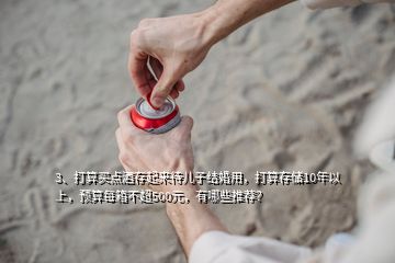 3、打算買點酒存起來待兒子結(jié)婚用，打算存儲10年以上，預(yù)算每箱不超500元，有哪些推薦？