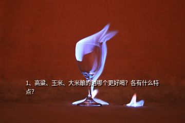 1、高粱、玉米、大米釀的酒哪個更好喝？各有什么特點？