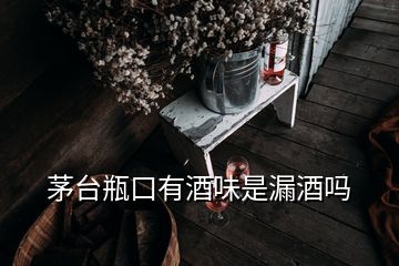 茅臺瓶口有酒味是漏酒嗎