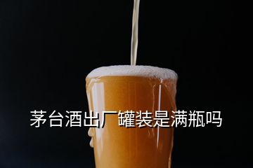 茅臺酒出廠罐裝是滿瓶嗎