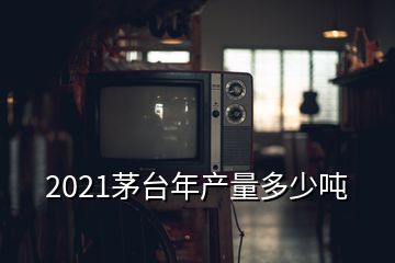 2021茅臺年產(chǎn)量多少噸