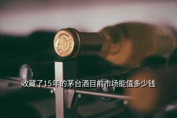 收藏了15年的茅臺(tái)酒目前市場能值多少錢