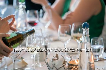 1995年53度茅臺(tái)酒現(xiàn)在能賣多少錢木盒子帶一酒杯