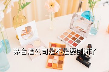 茅臺(tái)酒公司是不是要倒閉了