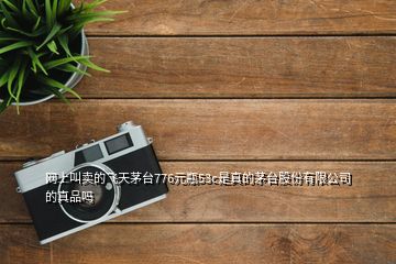 網(wǎng)上叫賣的飛天茅臺(tái)776元瓶53c是真的茅臺(tái)股份有限公司的真品嗎