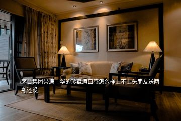茅臺集團(tuán)譽滿中華的珍藏酒口感怎么樣上不上頭朋友送兩瓶還沒