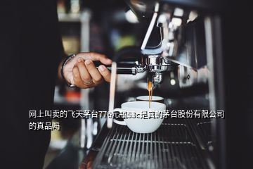 網(wǎng)上叫賣(mài)的飛天茅臺(tái)776元瓶53c是真的茅臺(tái)股份有限公司的真品嗎