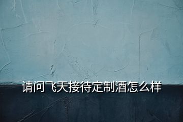 請(qǐng)問飛天接待定制酒怎么樣