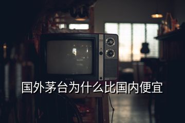 國外茅臺為什么比國內便宜