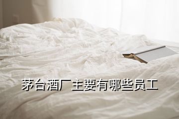 茅臺(tái)酒廠主要有哪些員工