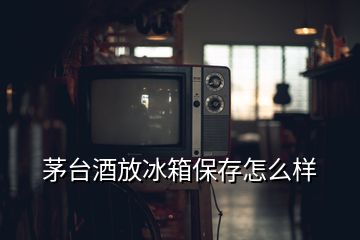 茅臺酒放冰箱保存怎么樣