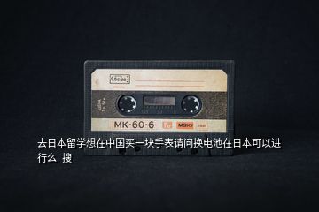 去日本留學(xué)想在中國買一塊手表請(qǐng)問換電池在日本可以進(jìn)行么  搜
