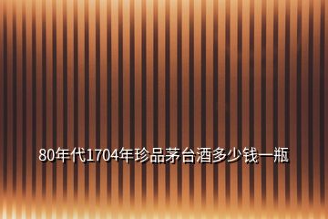 80年代1704年珍品茅臺酒多少錢一瓶