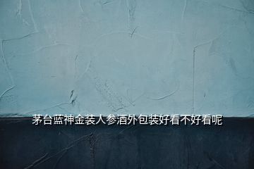  茅臺(tái)藍(lán)神金裝人參酒外包裝好看不好看呢