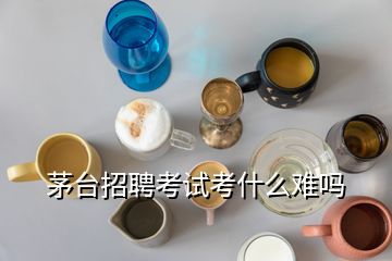 茅臺招聘考試考什么難嗎