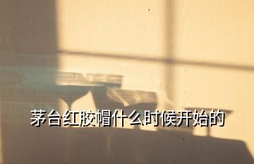 茅臺紅膠帽什么時(shí)候開始的