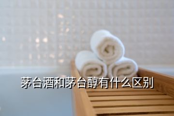 茅臺酒和茅臺醇有什么區(qū)別