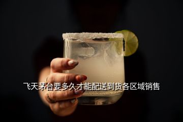 飛天茅臺要多久才能配送到貨各區(qū)域銷售