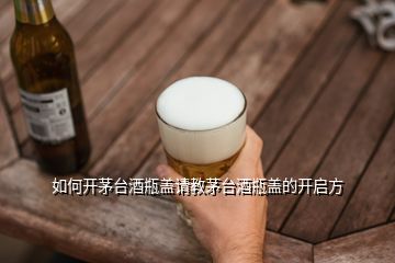 如何開茅臺酒瓶蓋請教茅臺酒瓶蓋的開啟方