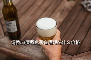 請教53度藍色茅臺酒現在什么價格