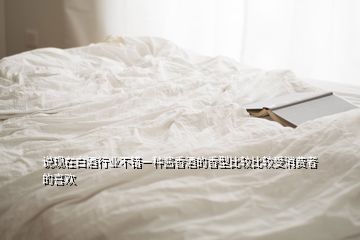 說現(xiàn)在白酒行業(yè)不錯(cuò)一種醬香酒的香型比較比較受消費(fèi)者的喜歡