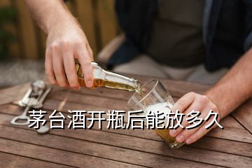 茅臺酒開瓶后能放多久