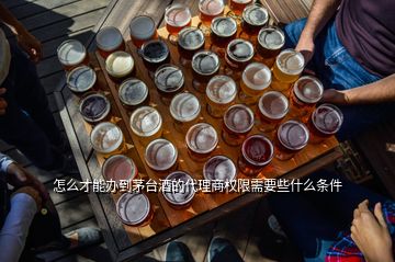 怎么才能辦到茅臺酒的代理商權限需要些什么條件