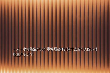 一人一小時(shí)能生產(chǎn)30個(gè)零件照這樣計(jì)算下去五個(gè)人四小時(shí)能生產(chǎn)多少個(gè)