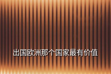 出國(guó)歐洲那個(gè)國(guó)家最有價(jià)值