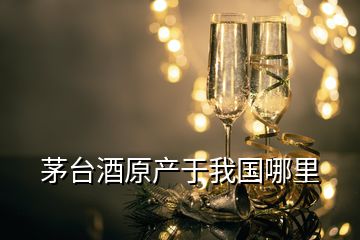 茅臺酒原產(chǎn)于我國哪里