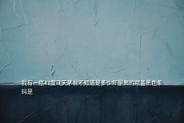 我有一瓶43度飛天茅臺(tái)不知道是多少年里面的瓶蓋黑色條碼是