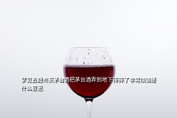 夢(mèng)見(jiàn)去超市買(mǎi)茅臺(tái)酒把茅臺(tái)酒弄到地下摔碎了非常煩惱是什么意思