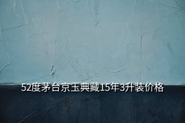 52度茅臺(tái)京玉典藏15年3升裝價(jià)格